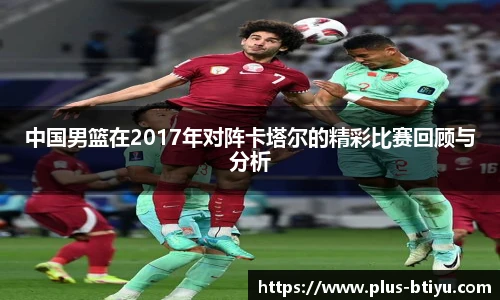 中国男篮在2017年对阵卡塔尔的精彩比赛回顾与分析