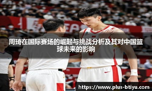 周琦在国际赛场的崛起与挑战分析及其对中国篮球未来的影响
